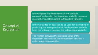 Concept of
Regression
It investigates the dependence of one variable,
conventionally called the dependent variable, on one or
more other variables, called independent variables.
It then provides an equation to be used for estimating or
predicting the average value of the dependent variable
from the unknown values of the independent variable.
The relation between the expected value of the
dependent variable and the independent variable, is
called a regression relation.
 