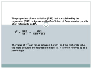 The Coefficient of Determination
The proportion of total variation (SST) that is explained by the
regression (SSR) is known as the Coefficient of Determination, and is
often referred to as R .
R = =
The value of R can range between 0 and 1, and the higher its value
the more accurate the regression model is. It is often referred to as a
percentage.
SSR SSR
SST SSR + SSE
2
2
2
 