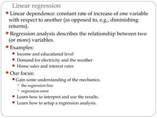 Linear regression
Linear dependence: constant rate of increase of one variable
with respect to another (as opposed to, e.g., diminishing
returns).
Regression analysis describes the relationship between two
(or more) variables.
Examples:
 Income and educational level
 Demand for electricity and the weather
 Home sales and interest rates
Our focus:
Gain some understanding of the mechanics.
 the regression line
 regression error
 Learn how to interpret and use the results.
 Learn how to setup a regression analysis.
 