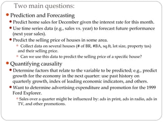 Two main questions:
Prediction and Forecasting
Predict home sales for December given the interest rate for this month.
Use time series data (e.g., sales vs. year) to forecast future performance
(next year sales).
Predict the selling price of houses in some area.
 Collect data on several houses (# of BR, #BA, sq.ft, lot size, property tax)
and their selling price.
 Can we use this data to predict the selling price of a specific house?
Quantifying causality
Determine factors that relate to the variable to be predicted; e.g., predict
growth for the economy in the next quarter: use past history on
quarterly growth, index of leading economic indicators, and others.
Want to determine advertising expenditure and promotion for the 1999
Ford Explorer.
Sales over a quarter might be influenced by: ads in print, ads in radio, ads in
TV, and other promotions.
 