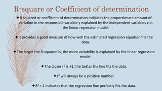 R-square or Coefficient of determination
R squared or coefficient of determination indicates the proportionate amount of
variation in the responsible variable y explained by the independent variables x in
the linear regression model.
It provides a good measure of how well the estimated regression equation fits the
data.
The larger the R-squared is, the more variability is explained by the linear regression
model.
The closer r2 is +1, the better the line fits the data.
r2 will always be a positive number.
R2 = 1 indicates that the regression line perfectly fits the data.
 