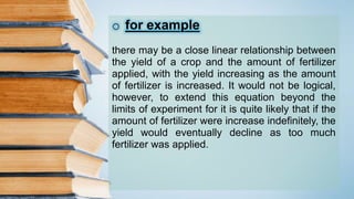 o for example
there may be a close linear relationship between
the yield of a crop and the amount of fertilizer
applied, with the yield increasing as the amount
of fertilizer is increased. It would not be logical,
however, to extend this equation beyond the
limits of experiment for it is quite likely that if the
amount of fertilizer were increase indefinitely, the
yield would eventually decline as too much
fertilizer was applied.
 