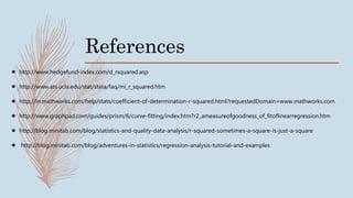 References
 http://www.hedgefund-index.com/d_rsquared.asp
 http://www.ats.ucla.edu/stat/stata/faq/mi_r_squared.htm
 http://in.mathworks.com/help/stats/coefficient-of-determination-r-squared.html?requestedDomain=www.mathworks.com
 http://www.graphpad.com/guides/prism/6/curve-fitting/index.htm?r2_ameasureofgoodness_of_fitoflinearregression.htm
 http://blog.minitab.com/blog/statistics-and-quality-data-analysis/r-squared-sometimes-a-square-is-just-a-square
 http://blog.minitab.com/blog/adventures-in-statistics/regression-analysis-tutorial-and-examples
 