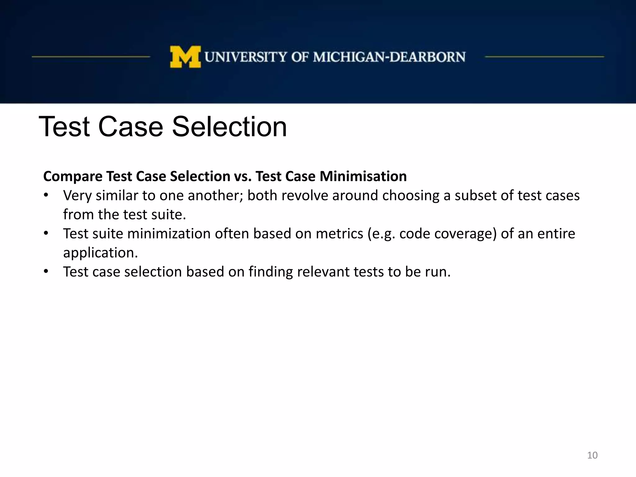 Test Case Selection
10
Compare Test Case Selection vs. Test Case Minimisation
• Very similar to one another; both revolve around choosing a subset of test cases
from the test suite.
• Test suite minimization often based on metrics (e.g. code coverage) of an entire
application.
• Test case selection based on finding relevant tests to be run.
 