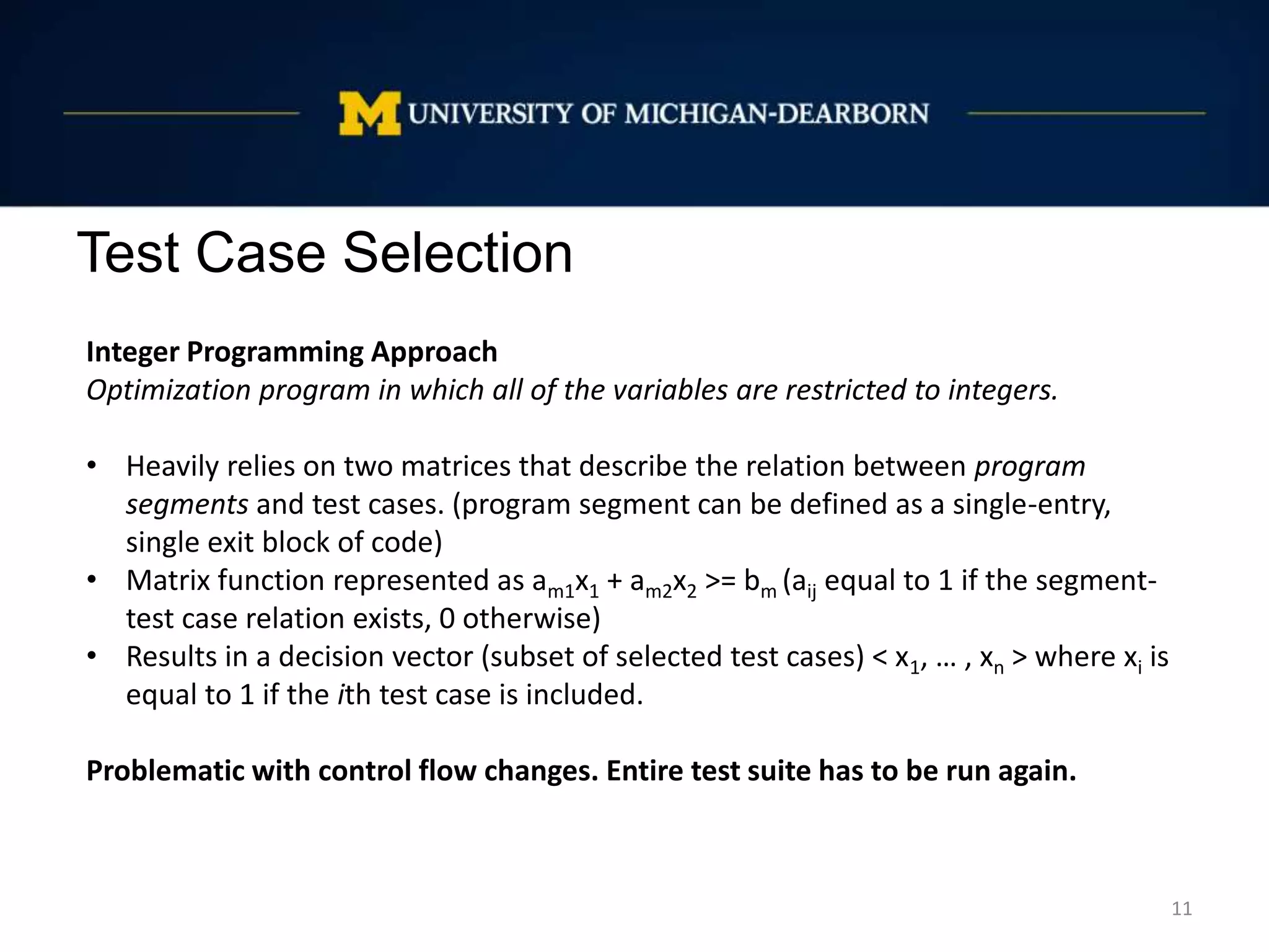 Test Case Selection
11
Integer Programming Approach
Optimization program in which all of the variables are restricted to integers.
• Heavily relies on two matrices that describe the relation between program
segments and test cases. (program segment can be defined as a single-entry,
single exit block of code)
• Matrix function represented as am1x1 + am2x2 >= bm (aij equal to 1 if the segment-
test case relation exists, 0 otherwise)
• Results in a decision vector (subset of selected test cases) < x1, … , xn > where xi is
equal to 1 if the ith test case is included.
Problematic with control flow changes. Entire test suite has to be run again.
 
