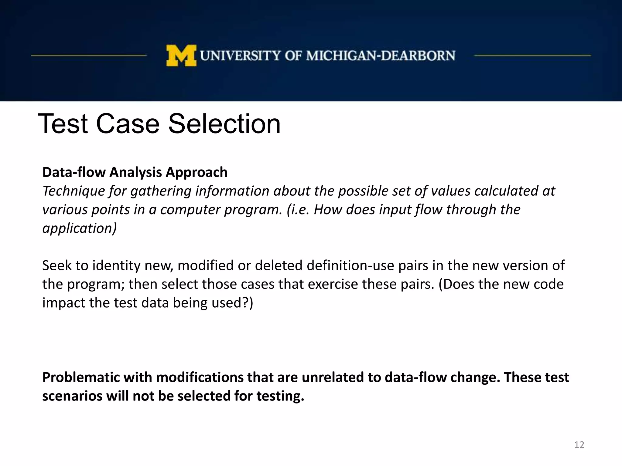 Test Case Selection
12
Data-flow Analysis Approach
Technique for gathering information about the possible set of values calculated at
various points in a computer program. (i.e. How does input flow through the
application)
Seek to identity new, modified or deleted definition-use pairs in the new version of
the program; then select those cases that exercise these pairs. (Does the new code
impact the test data being used?)
Problematic with modifications that are unrelated to data-flow change. These test
scenarios will not be selected for testing.
 