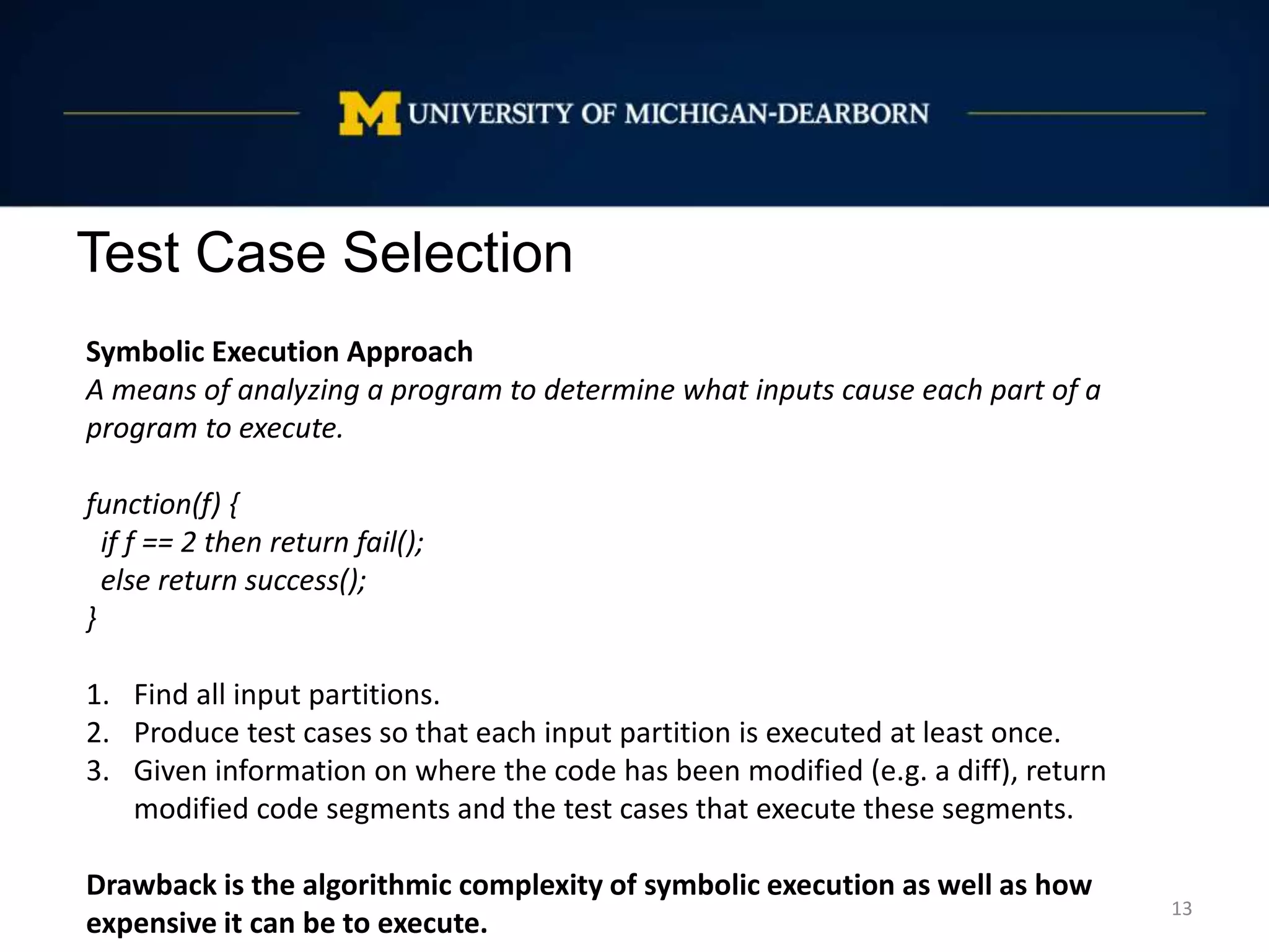 Test Case Selection
13
Symbolic Execution Approach
A means of analyzing a program to determine what inputs cause each part of a
program to execute.
function(f) {
if f == 2 then return fail();
else return success();
}
1. Find all input partitions.
2. Produce test cases so that each input partition is executed at least once.
3. Given information on where the code has been modified (e.g. a diff), return
modified code segments and the test cases that execute these segments.
Drawback is the algorithmic complexity of symbolic execution as well as how
expensive it can be to execute.
 