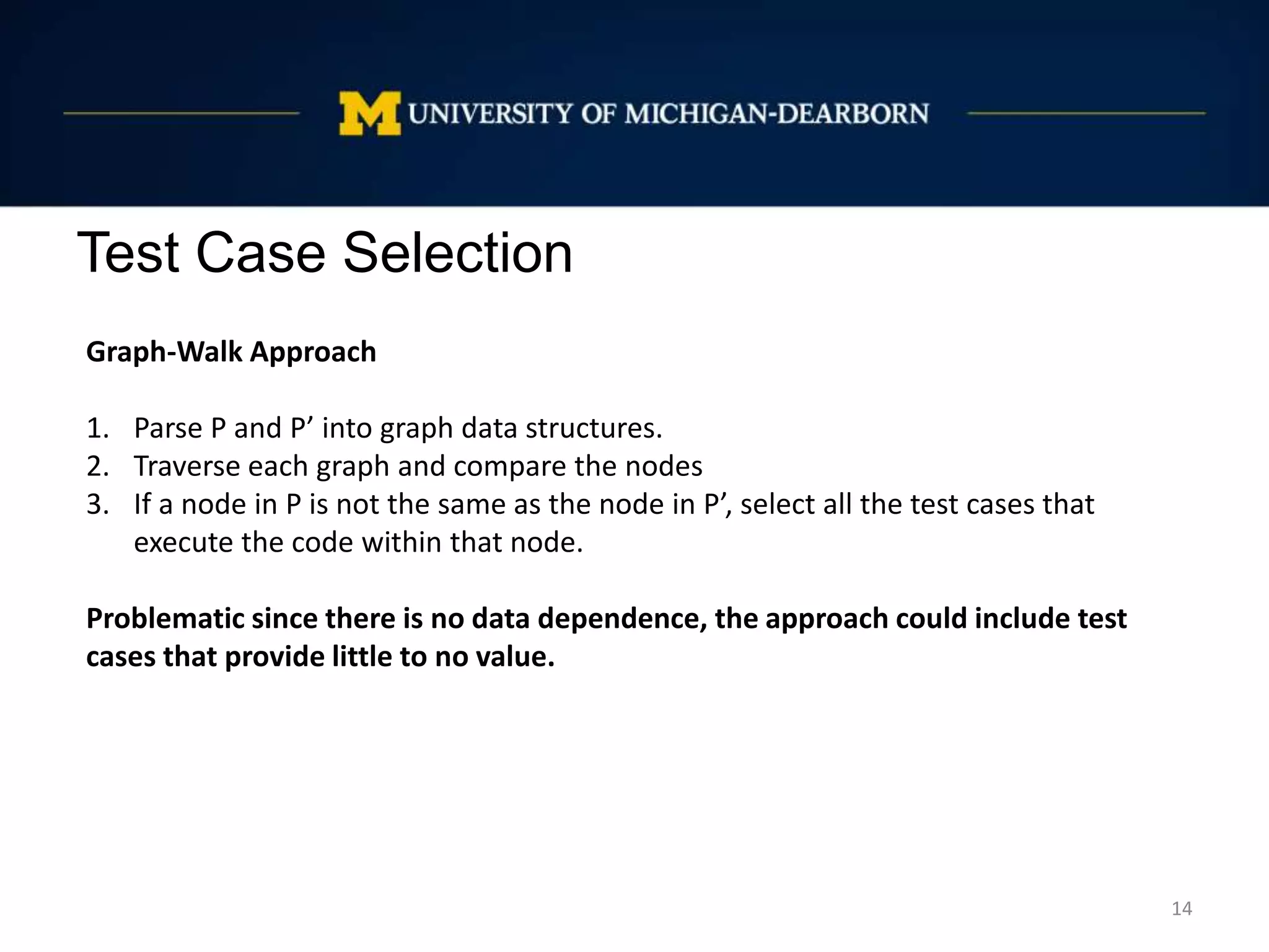 Test Case Selection
14
Graph-Walk Approach
1. Parse P and P’ into graph data structures.
2. Traverse each graph and compare the nodes
3. If a node in P is not the same as the node in P’, select all the test cases that
execute the code within that node.
Problematic since there is no data dependence, the approach could include test
cases that provide little to no value.
 