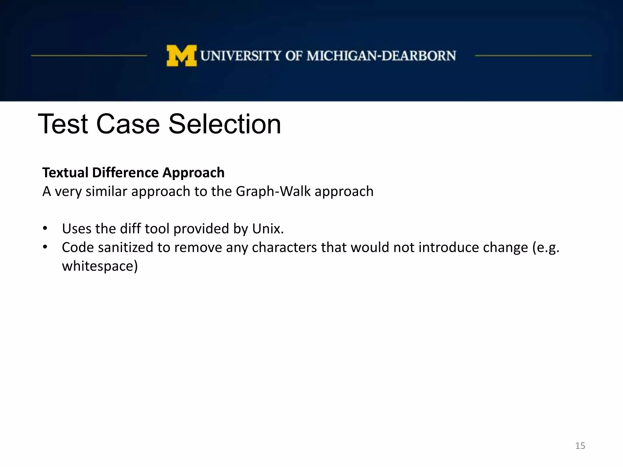 Test Case Selection
15
Textual Difference Approach
A very similar approach to the Graph-Walk approach
• Uses the diff tool provided by Unix.
• Code sanitized to remove any characters that would not introduce change (e.g.
whitespace)
 