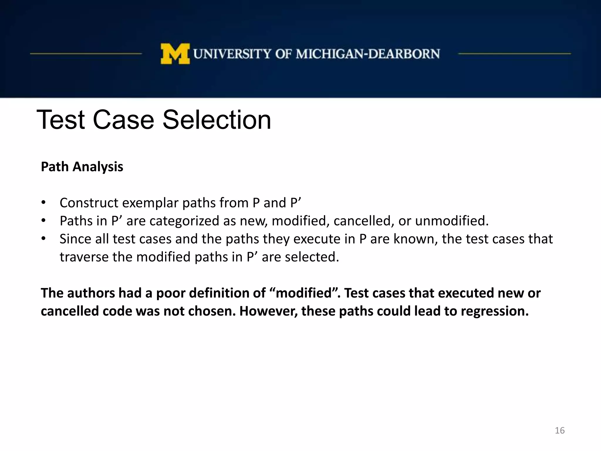 Test Case Selection
16
Path Analysis
• Construct exemplar paths from P and P’
• Paths in P’ are categorized as new, modified, cancelled, or unmodified.
• Since all test cases and the paths they execute in P are known, the test cases that
traverse the modified paths in P’ are selected.
The authors had a poor definition of “modified”. Test cases that executed new or
cancelled code was not chosen. However, these paths could lead to regression.
 