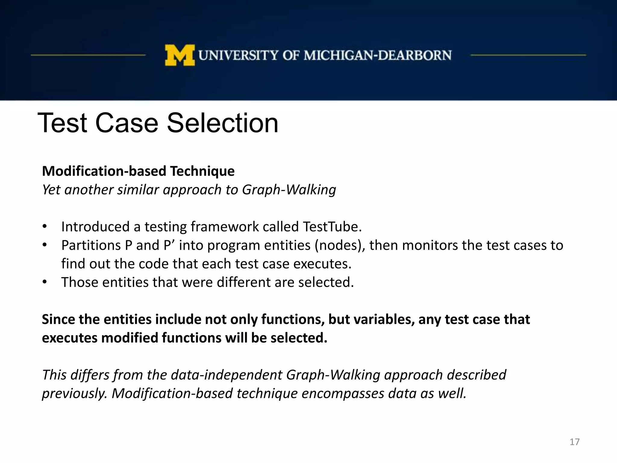 Test Case Selection
17
Modification-based Technique
Yet another similar approach to Graph-Walking
• Introduced a testing framework called TestTube.
• Partitions P and P’ into program entities (nodes), then monitors the test cases to
find out the code that each test case executes.
• Those entities that were different are selected.
Since the entities include not only functions, but variables, any test case that
executes modified functions will be selected.
This differs from the data-independent Graph-Walking approach described
previously. Modification-based technique encompasses data as well.
 