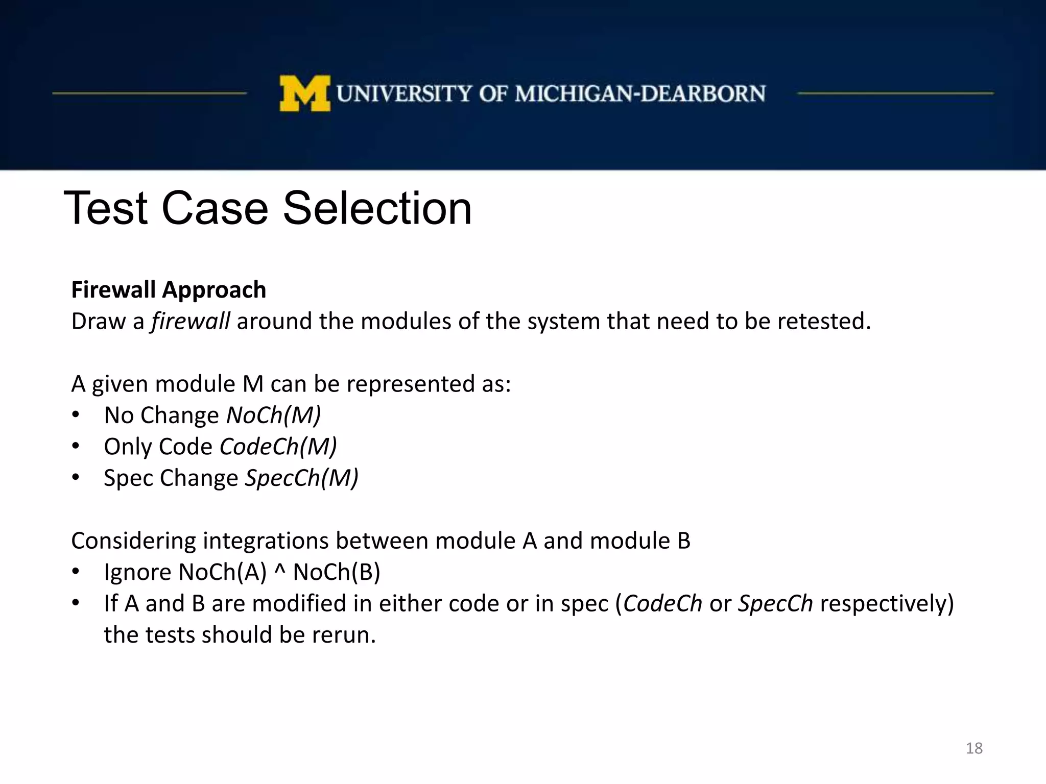 Test Case Selection
18
Firewall Approach
Draw a firewall around the modules of the system that need to be retested.
A given module M can be represented as:
• No Change NoCh(M)
• Only Code CodeCh(M)
• Spec Change SpecCh(M)
Considering integrations between module A and module B
• Ignore NoCh(A) ^ NoCh(B)
• If A and B are modified in either code or in spec (CodeCh or SpecCh respectively)
the tests should be rerun.
 
