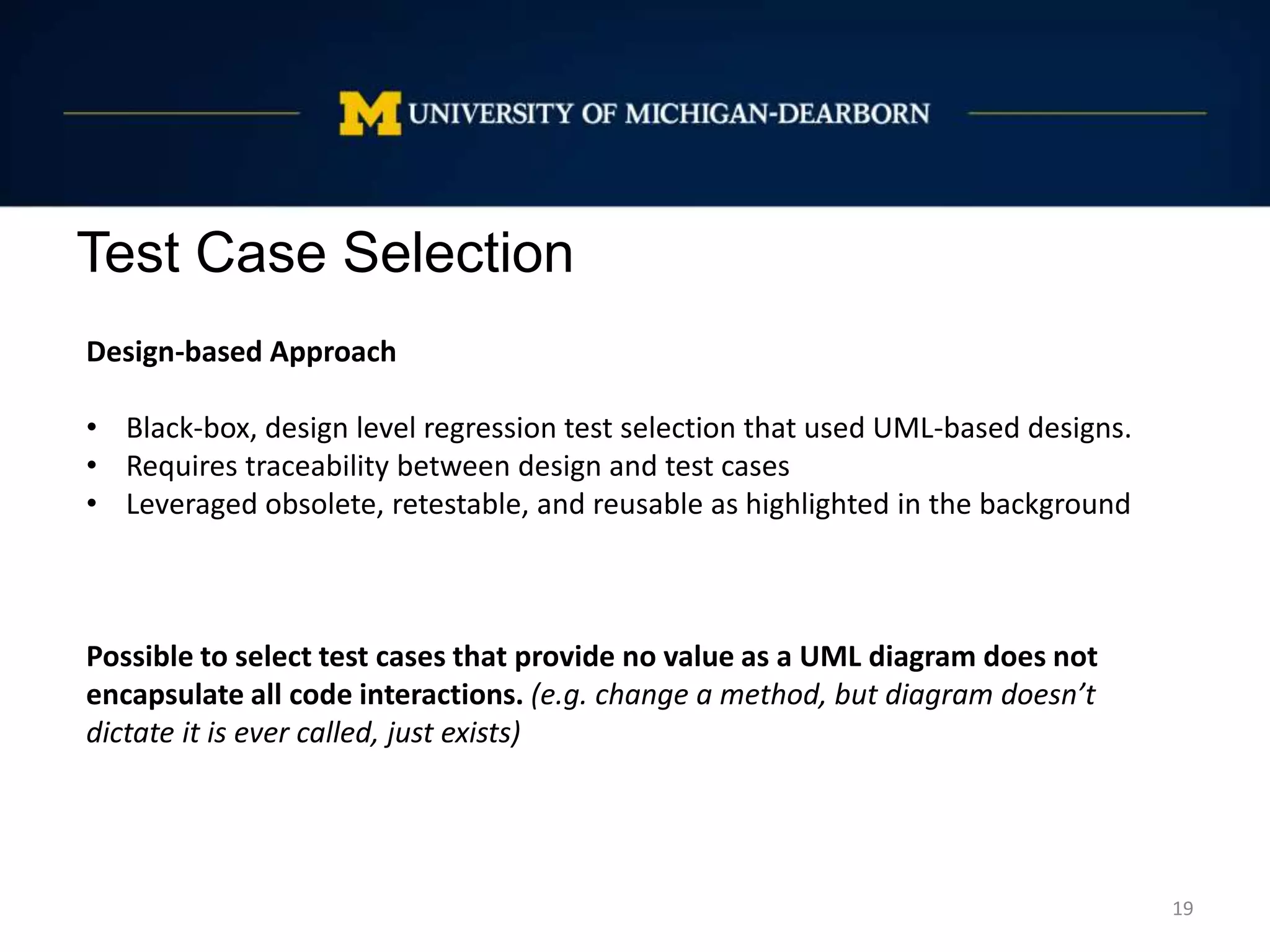 Test Case Selection
19
Design-based Approach
• Black-box, design level regression test selection that used UML-based designs.
• Requires traceability between design and test cases
• Leveraged obsolete, retestable, and reusable as highlighted in the background
Possible to select test cases that provide no value as a UML diagram does not
encapsulate all code interactions. (e.g. change a method, but diagram doesn’t
dictate it is ever called, just exists)
 
