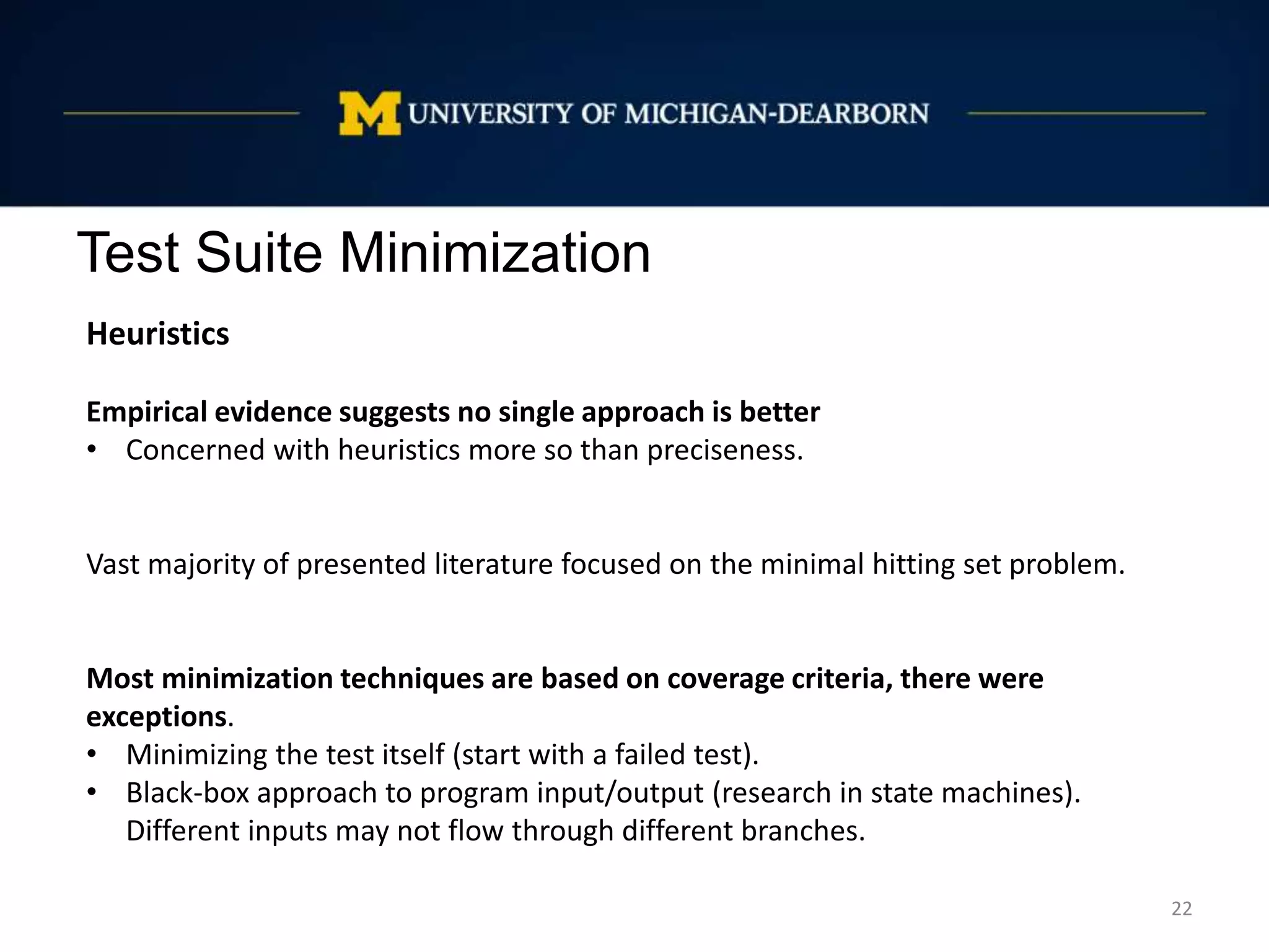 Test Suite Minimization
22
Heuristics
Empirical evidence suggests no single approach is better
• Concerned with heuristics more so than preciseness.
Vast majority of presented literature focused on the minimal hitting set problem.
Most minimization techniques are based on coverage criteria, there were
exceptions.
• Minimizing the test itself (start with a failed test).
• Black-box approach to program input/output (research in state machines).
Different inputs may not flow through different branches.
 