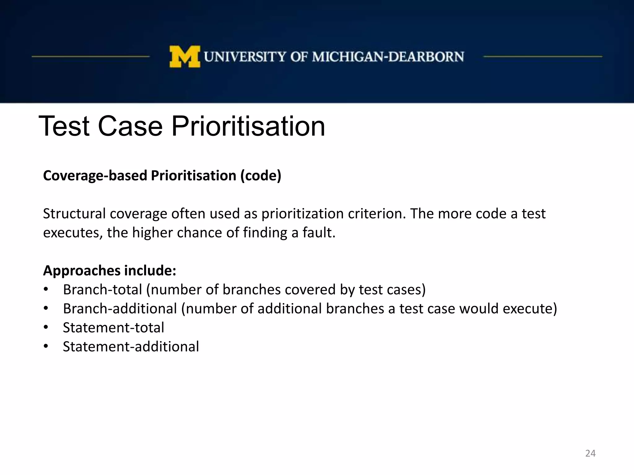 Test Case Prioritisation
24
Coverage-based Prioritisation (code)
Structural coverage often used as prioritization criterion. The more code a test
executes, the higher chance of finding a fault.
Approaches include:
• Branch-total (number of branches covered by test cases)
• Branch-additional (number of additional branches a test case would execute)
• Statement-total
• Statement-additional
 