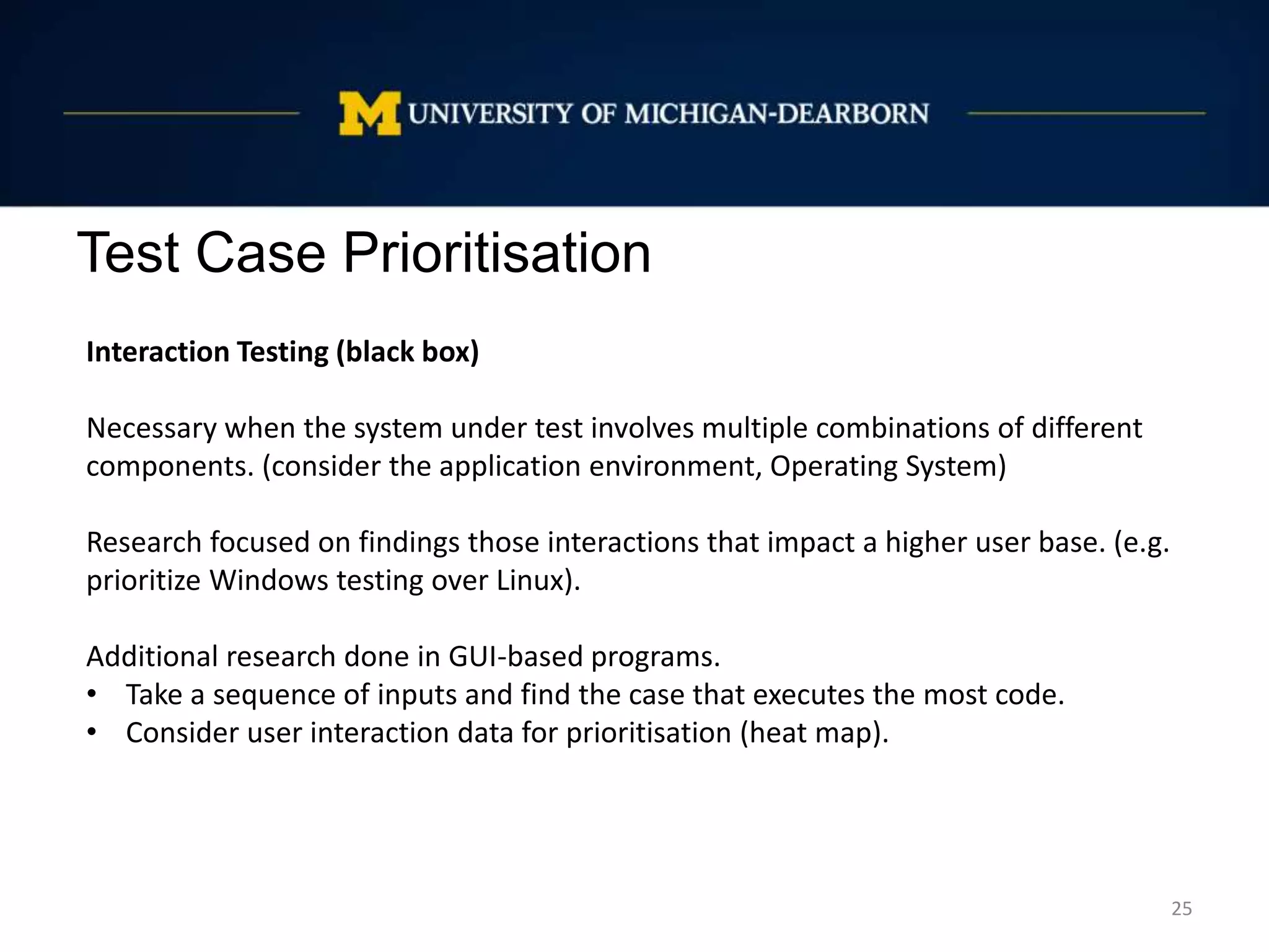 Test Case Prioritisation
25
Interaction Testing (black box)
Necessary when the system under test involves multiple combinations of different
components. (consider the application environment, Operating System)
Research focused on findings those interactions that impact a higher user base. (e.g.
prioritize Windows testing over Linux).
Additional research done in GUI-based programs.
• Take a sequence of inputs and find the case that executes the most code.
• Consider user interaction data for prioritisation (heat map).
 