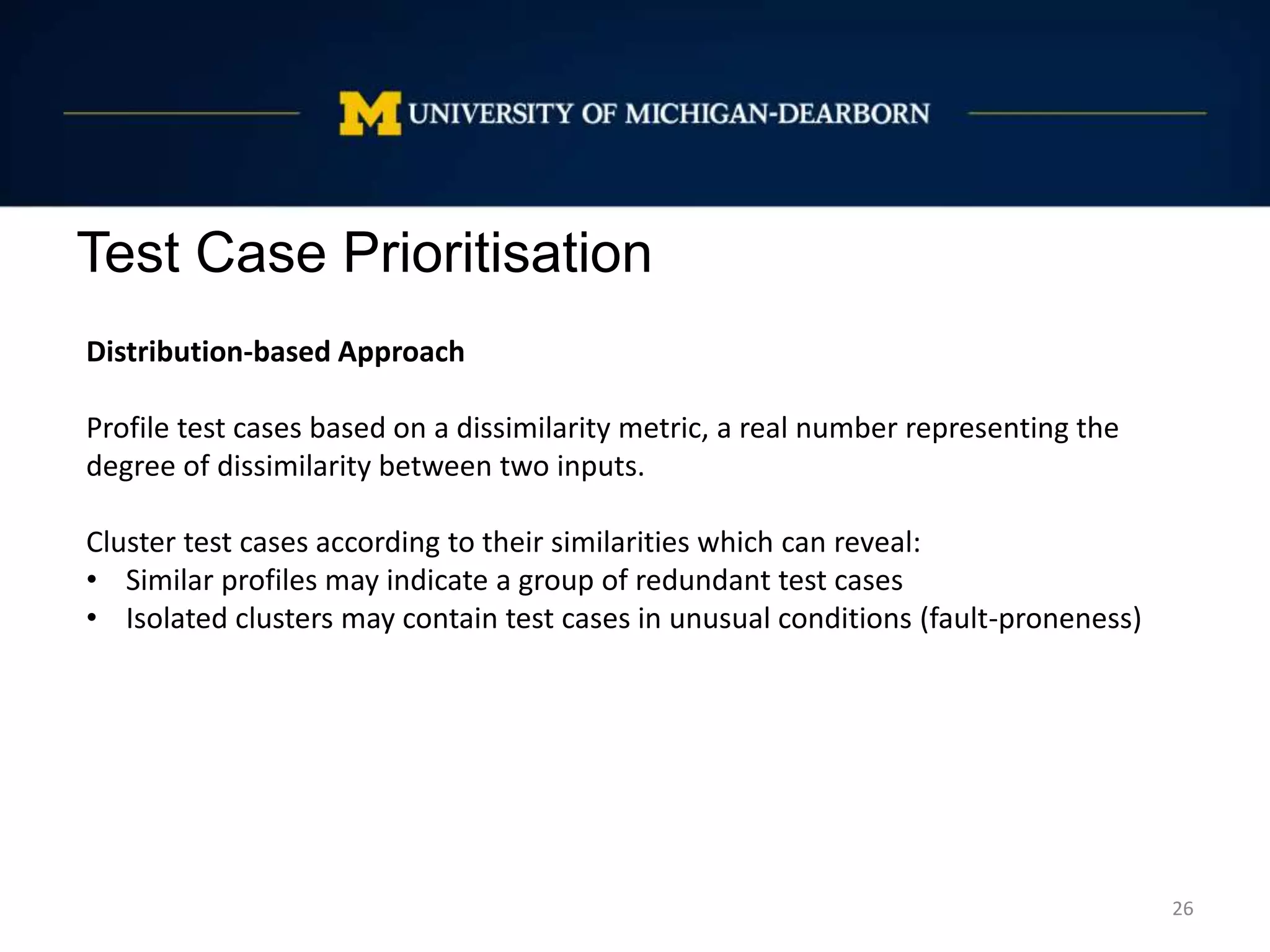 Test Case Prioritisation
26
Distribution-based Approach
Profile test cases based on a dissimilarity metric, a real number representing the
degree of dissimilarity between two inputs.
Cluster test cases according to their similarities which can reveal:
• Similar profiles may indicate a group of redundant test cases
• Isolated clusters may contain test cases in unusual conditions (fault-proneness)
 