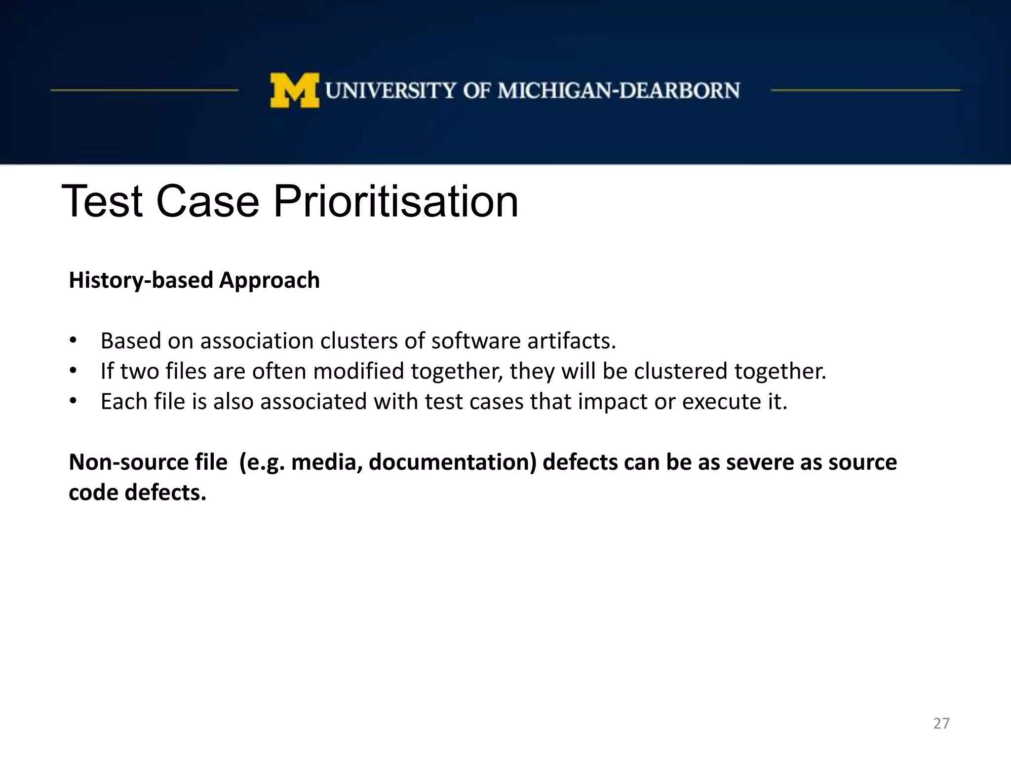 Test Case Prioritisation
27
History-based Approach
• Based on association clusters of software artifacts.
• If two files are often modified together, they will be clustered together.
• Each file is also associated with test cases that impact or execute it.
Non-source file (e.g. media, documentation) defects can be as severe as source
code defects.
 