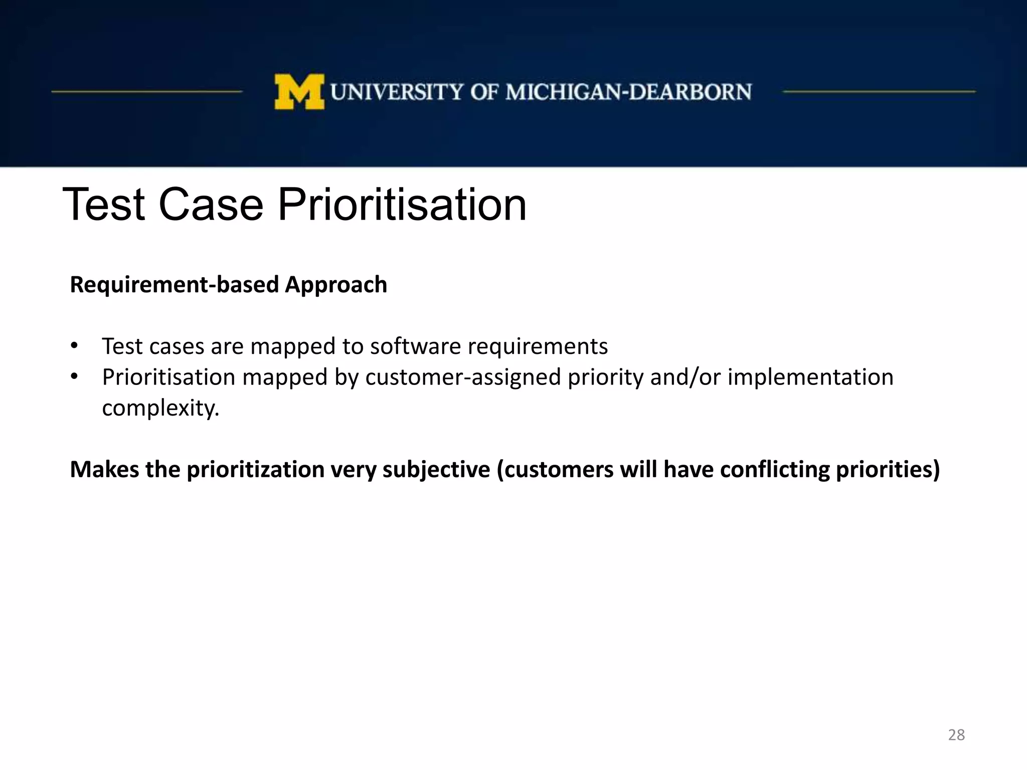 Test Case Prioritisation
28
Requirement-based Approach
• Test cases are mapped to software requirements
• Prioritisation mapped by customer-assigned priority and/or implementation
complexity.
Makes the prioritization very subjective (customers will have conflicting priorities)
 