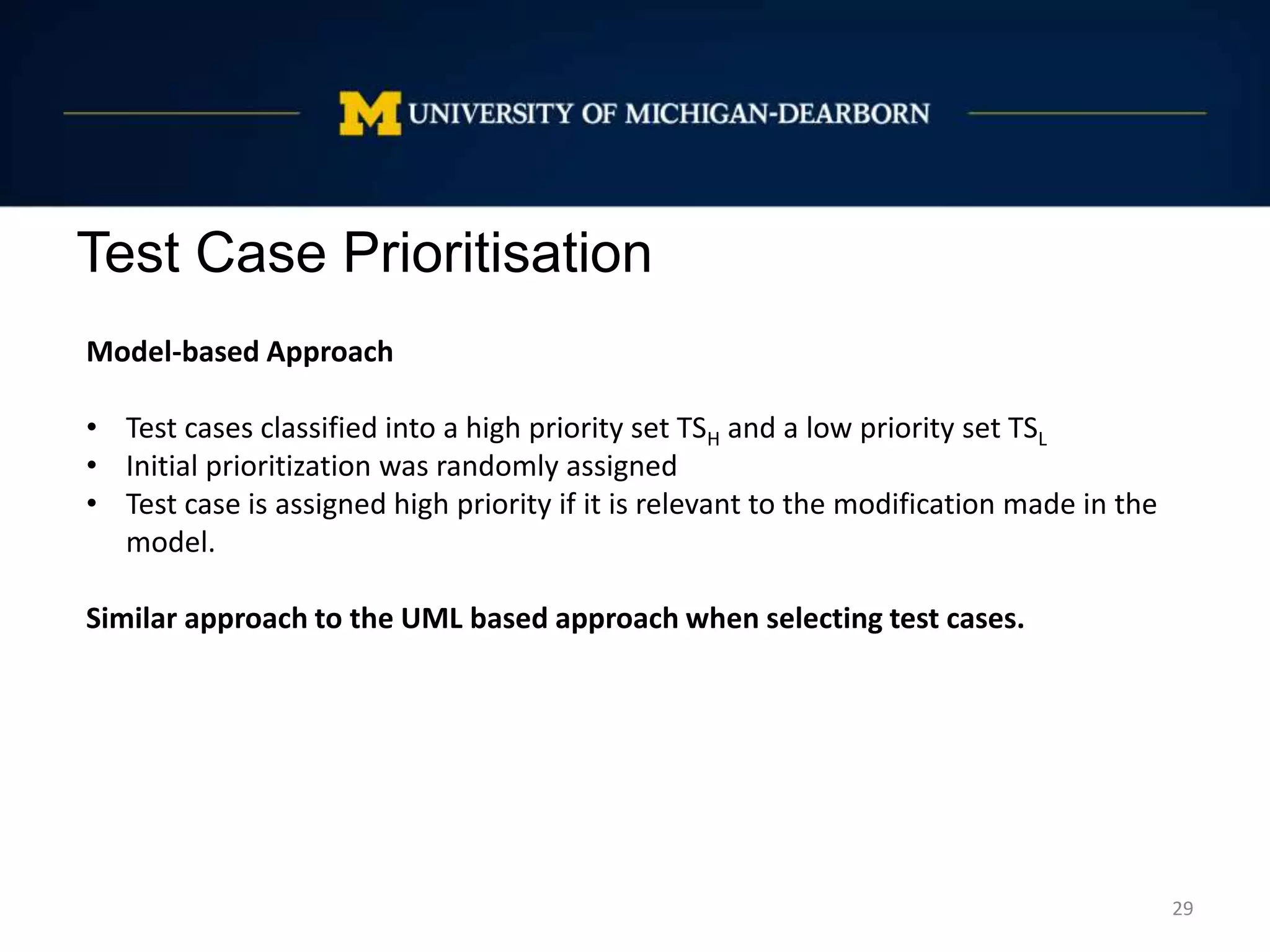 Test Case Prioritisation
29
Model-based Approach
• Test cases classified into a high priority set TSH and a low priority set TSL
• Initial prioritization was randomly assigned
• Test case is assigned high priority if it is relevant to the modification made in the
model.
Similar approach to the UML based approach when selecting test cases.
 