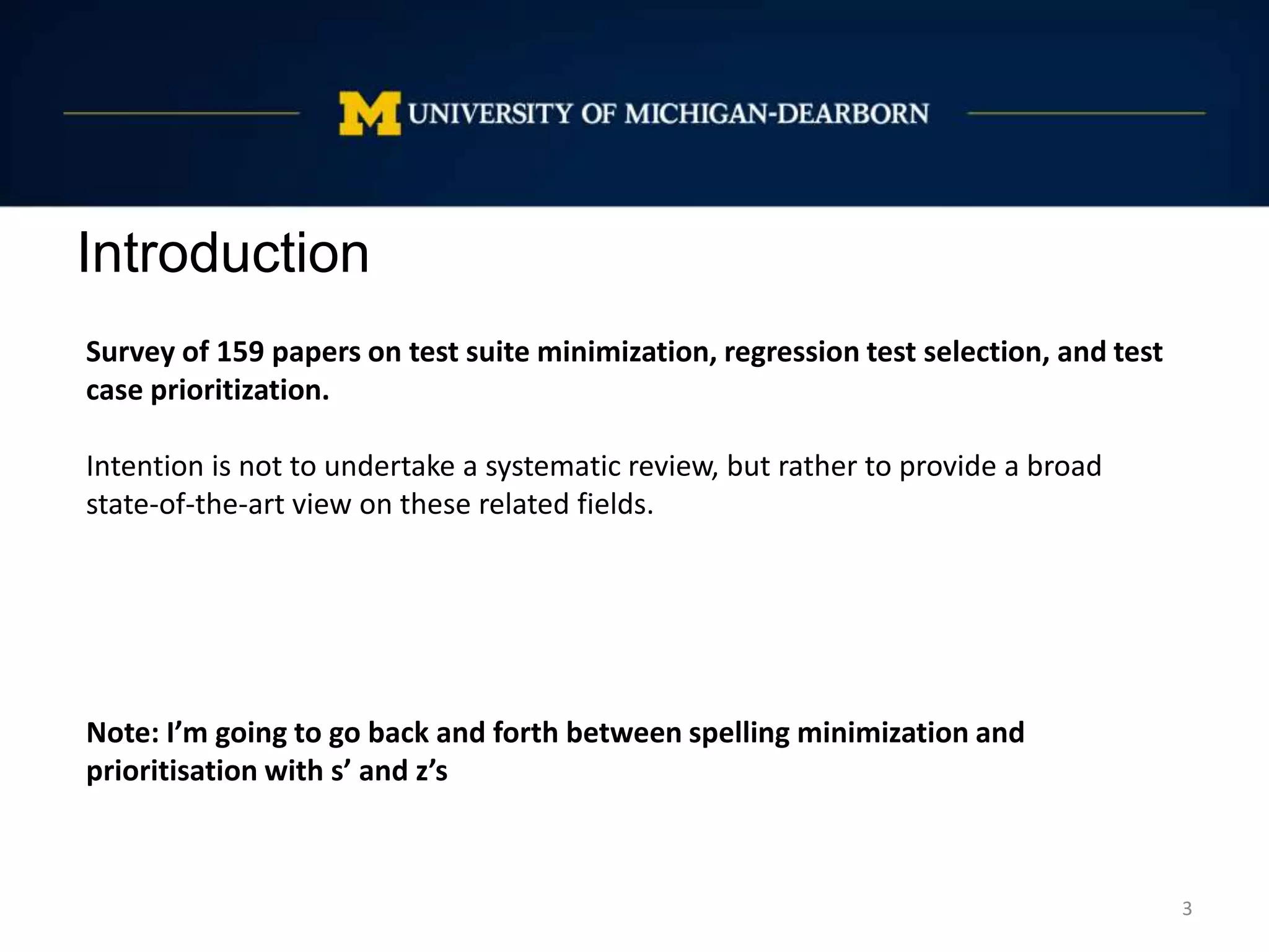 Introduction
3
Survey of 159 papers on test suite minimization, regression test selection, and test
case prioritization.
Intention is not to undertake a systematic review, but rather to provide a broad
state-of-the-art view on these related fields.
Note: I’m going to go back and forth between spelling minimization and
prioritisation with s’ and z’s
 