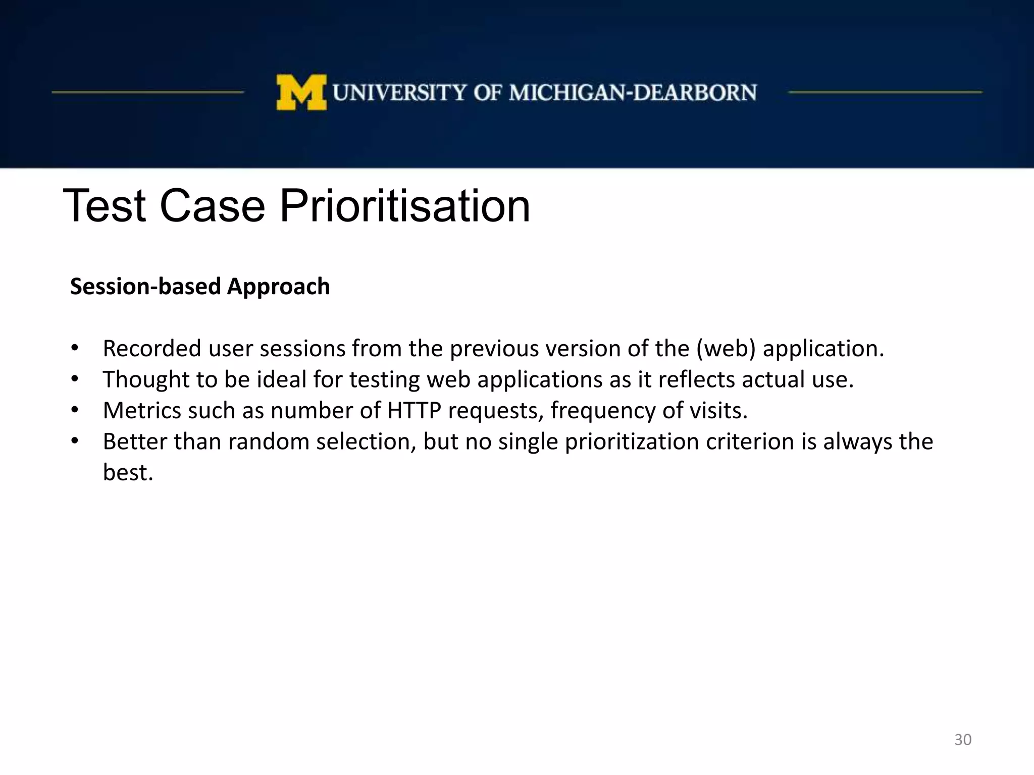 Test Case Prioritisation
30
Session-based Approach
• Recorded user sessions from the previous version of the (web) application.
• Thought to be ideal for testing web applications as it reflects actual use.
• Metrics such as number of HTTP requests, frequency of visits.
• Better than random selection, but no single prioritization criterion is always the
best.
 