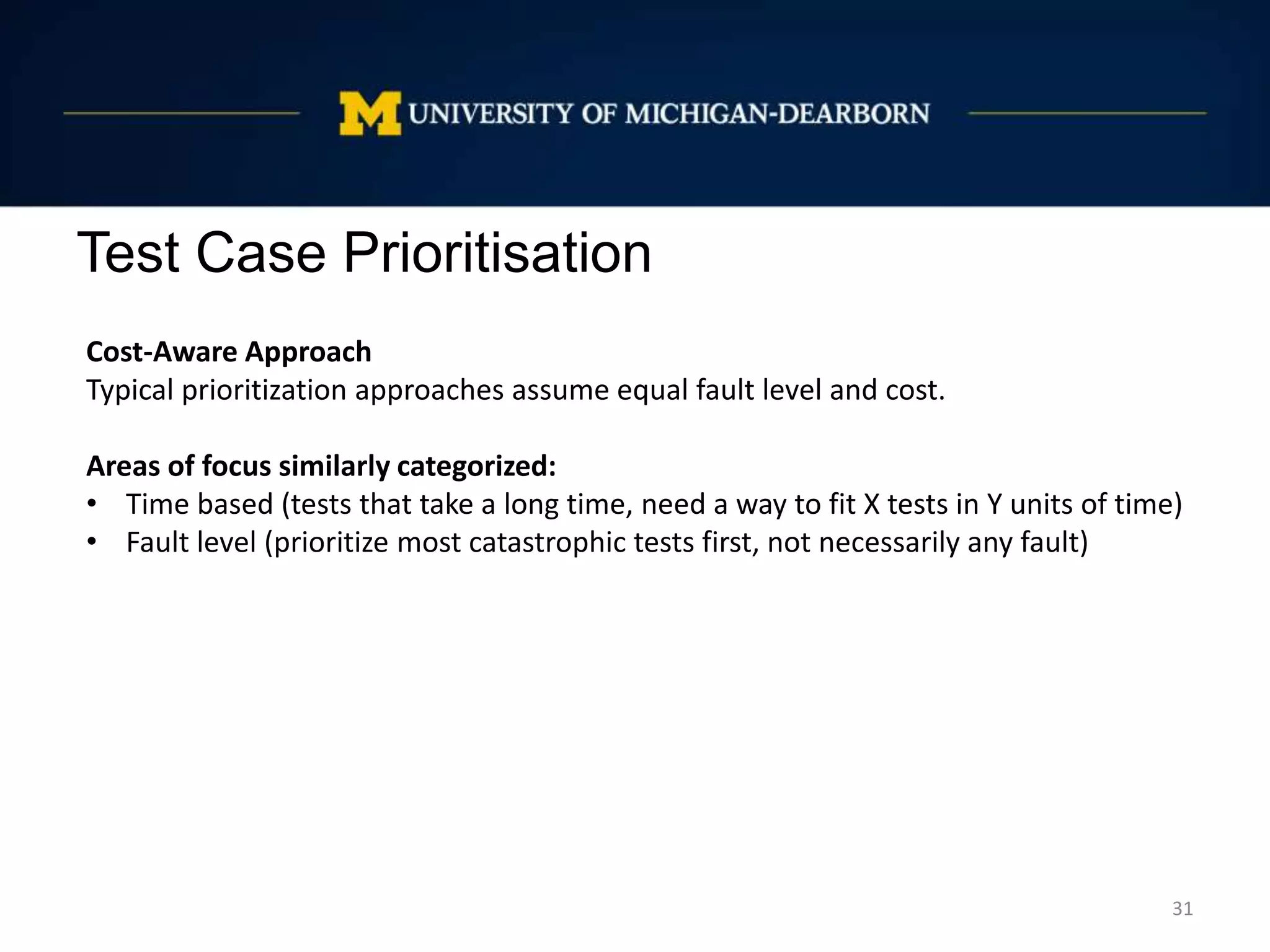 Test Case Prioritisation
31
Cost-Aware Approach
Typical prioritization approaches assume equal fault level and cost.
Areas of focus similarly categorized:
• Time based (tests that take a long time, need a way to fit X tests in Y units of time)
• Fault level (prioritize most catastrophic tests first, not necessarily any fault)
 