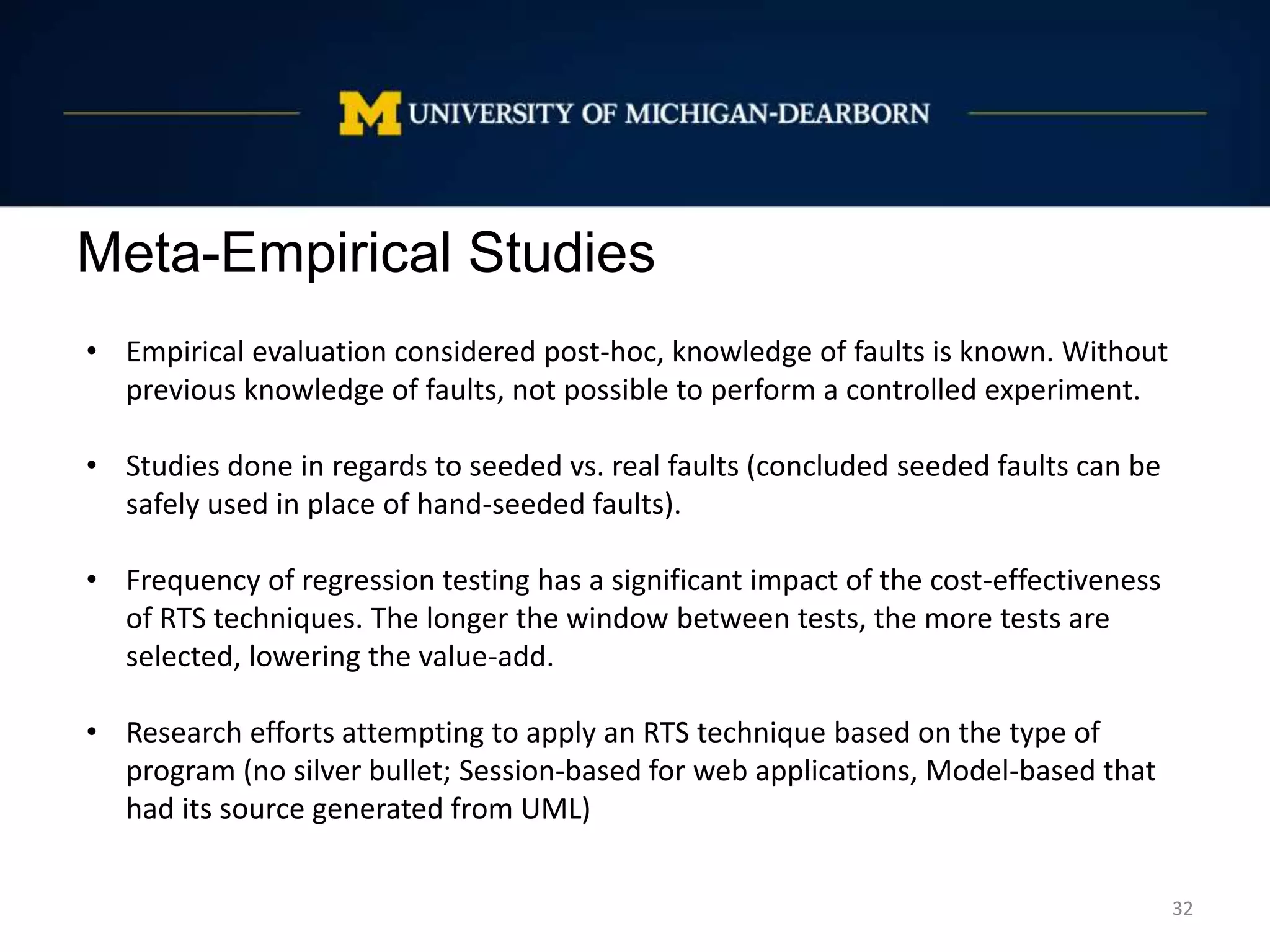 Meta-Empirical Studies
32
• Empirical evaluation considered post-hoc, knowledge of faults is known. Without
previous knowledge of faults, not possible to perform a controlled experiment.
• Studies done in regards to seeded vs. real faults (concluded seeded faults can be
safely used in place of hand-seeded faults).
• Frequency of regression testing has a significant impact of the cost-effectiveness
of RTS techniques. The longer the window between tests, the more tests are
selected, lowering the value-add.
• Research efforts attempting to apply an RTS technique based on the type of
program (no silver bullet; Session-based for web applications, Model-based that
had its source generated from UML)
 
