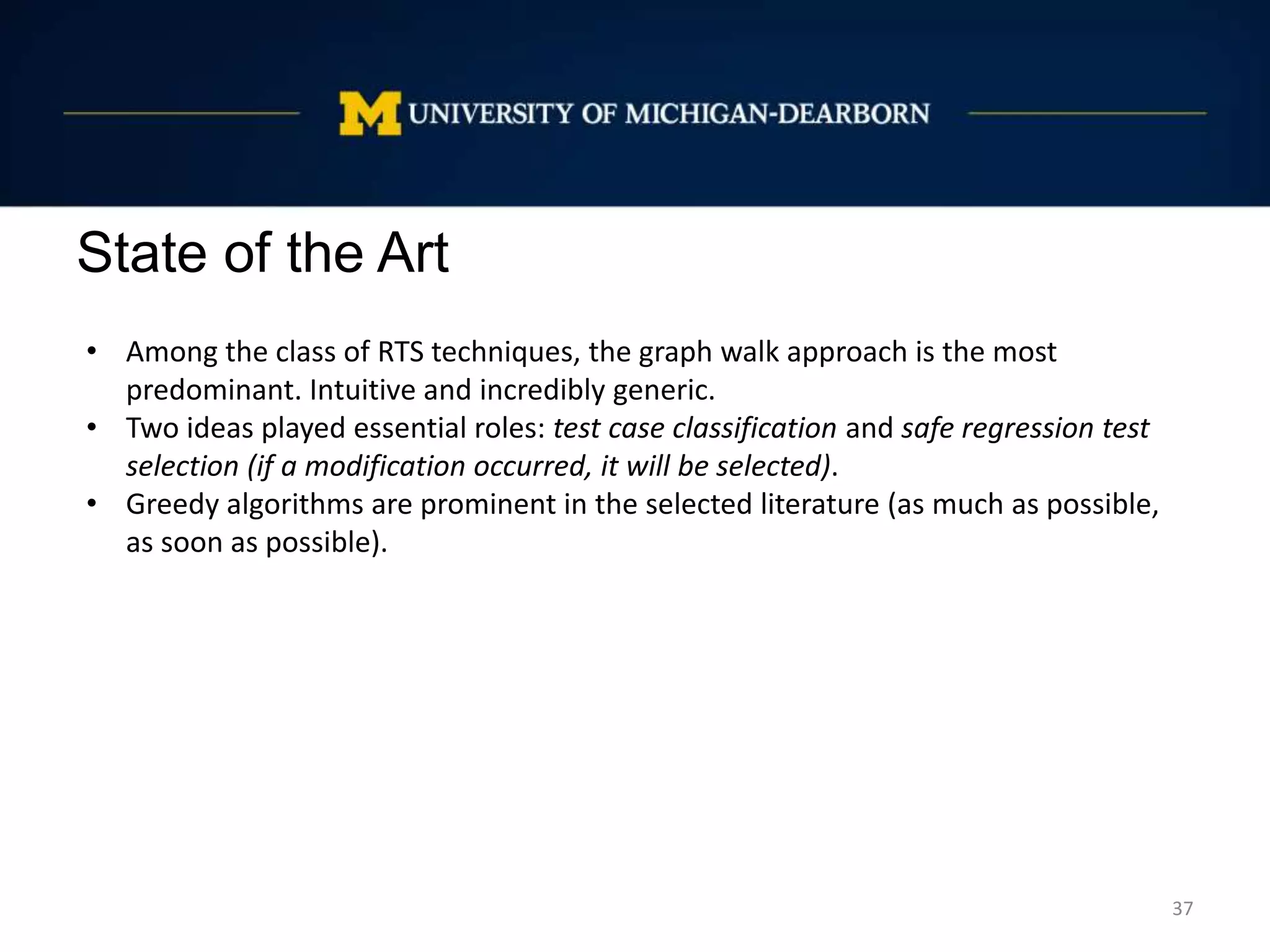 State of the Art
37
• Among the class of RTS techniques, the graph walk approach is the most
predominant. Intuitive and incredibly generic.
• Two ideas played essential roles: test case classification and safe regression test
selection (if a modification occurred, it will be selected).
• Greedy algorithms are prominent in the selected literature (as much as possible,
as soon as possible).
 