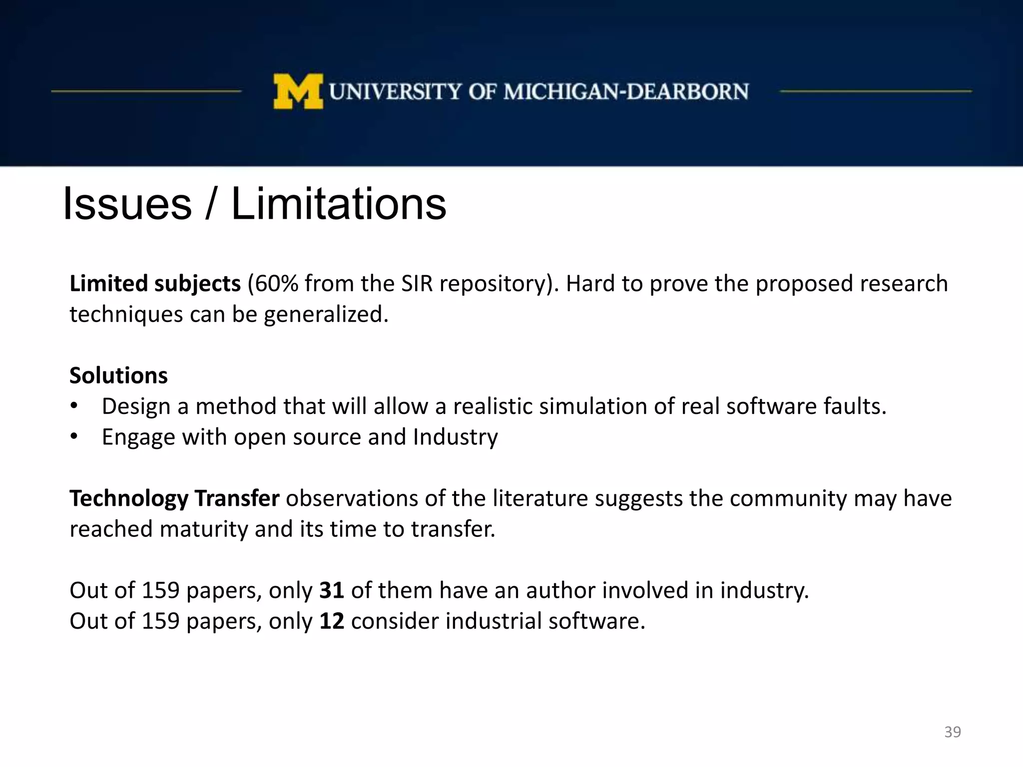Issues / Limitations
39
Limited subjects (60% from the SIR repository). Hard to prove the proposed research
techniques can be generalized.
Solutions
• Design a method that will allow a realistic simulation of real software faults.
• Engage with open source and Industry
Technology Transfer observations of the literature suggests the community may have
reached maturity and its time to transfer.
Out of 159 papers, only 31 of them have an author involved in industry.
Out of 159 papers, only 12 consider industrial software.
 