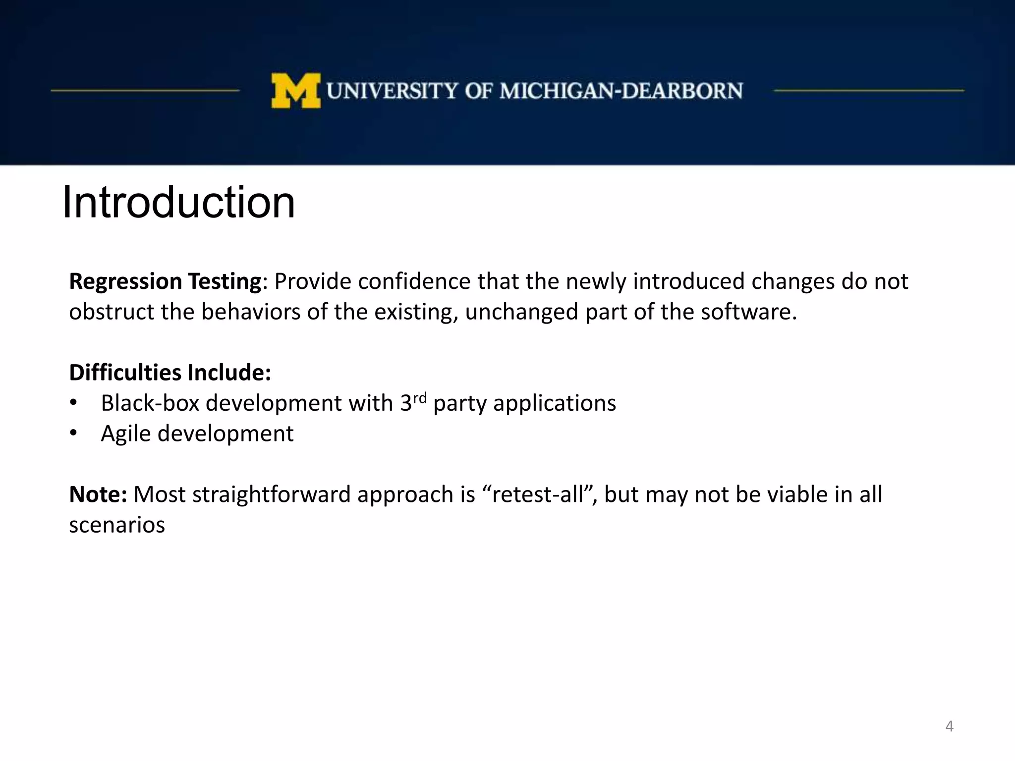 Introduction
4
Regression Testing: Provide confidence that the newly introduced changes do not
obstruct the behaviors of the existing, unchanged part of the software.
Difficulties Include:
• Black-box development with 3rd party applications
• Agile development
Note: Most straightforward approach is “retest-all”, but may not be viable in all
scenarios
 