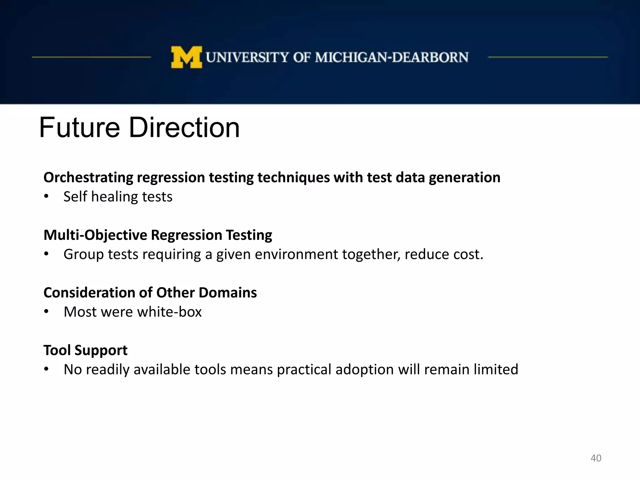 Future Direction
40
Orchestrating regression testing techniques with test data generation
• Self healing tests
Multi-Objective Regression Testing
• Group tests requiring a given environment together, reduce cost.
Consideration of Other Domains
• Most were white-box
Tool Support
• No readily available tools means practical adoption will remain limited
 