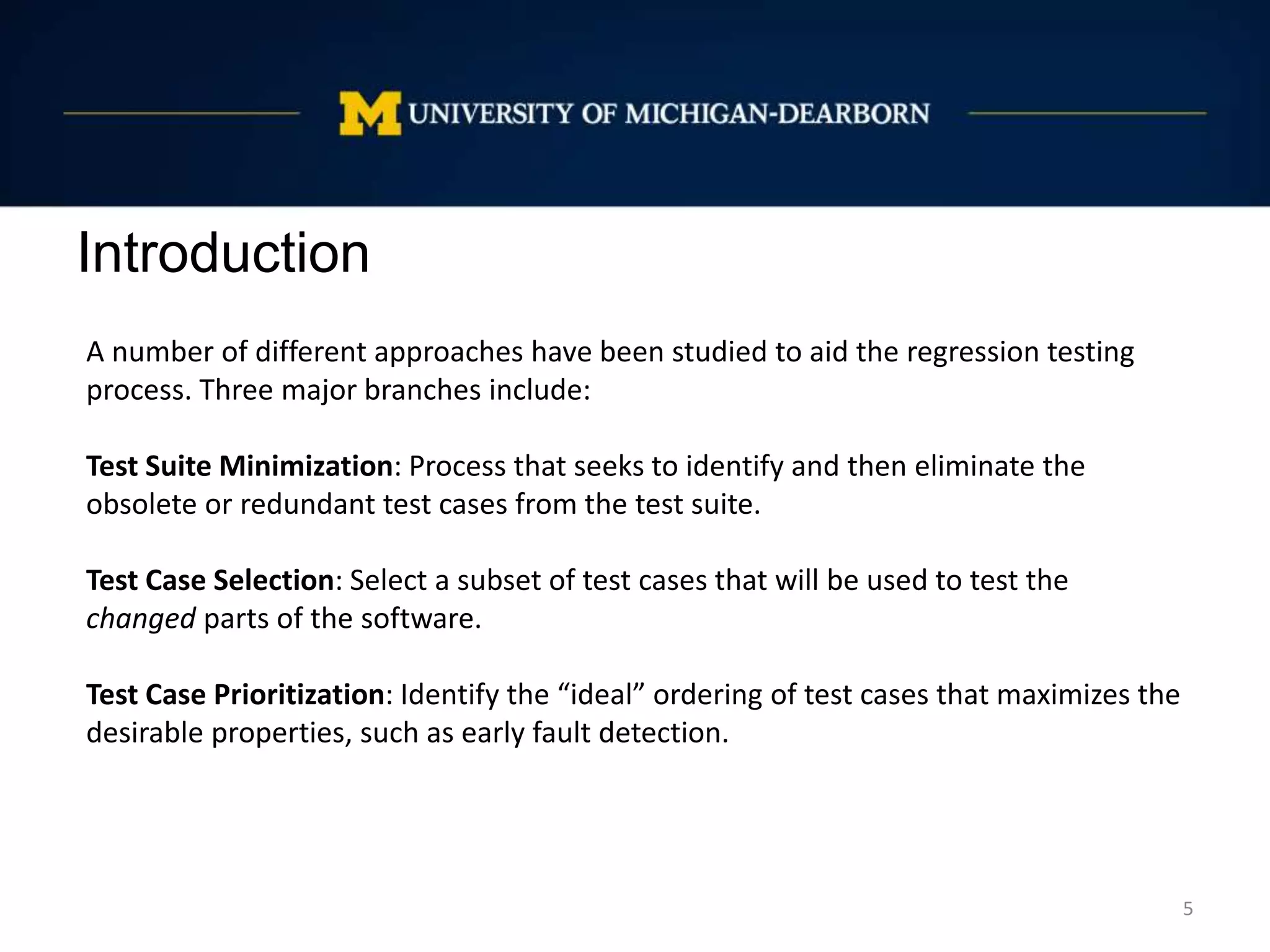 Introduction
5
A number of different approaches have been studied to aid the regression testing
process. Three major branches include:
Test Suite Minimization: Process that seeks to identify and then eliminate the
obsolete or redundant test cases from the test suite.
Test Case Selection: Select a subset of test cases that will be used to test the
changed parts of the software.
Test Case Prioritization: Identify the “ideal” ordering of test cases that maximizes the
desirable properties, such as early fault detection.
 