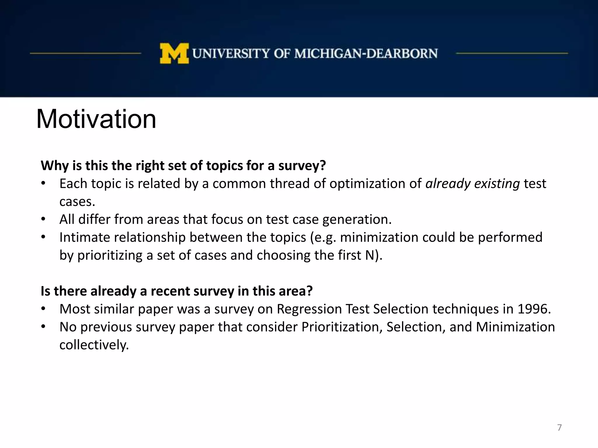 Motivation
7
Why is this the right set of topics for a survey?
• Each topic is related by a common thread of optimization of already existing test
cases.
• All differ from areas that focus on test case generation.
• Intimate relationship between the topics (e.g. minimization could be performed
by prioritizing a set of cases and choosing the first N).
Is there already a recent survey in this area?
• Most similar paper was a survey on Regression Test Selection techniques in 1996.
• No previous survey paper that consider Prioritization, Selection, and Minimization
collectively.
 