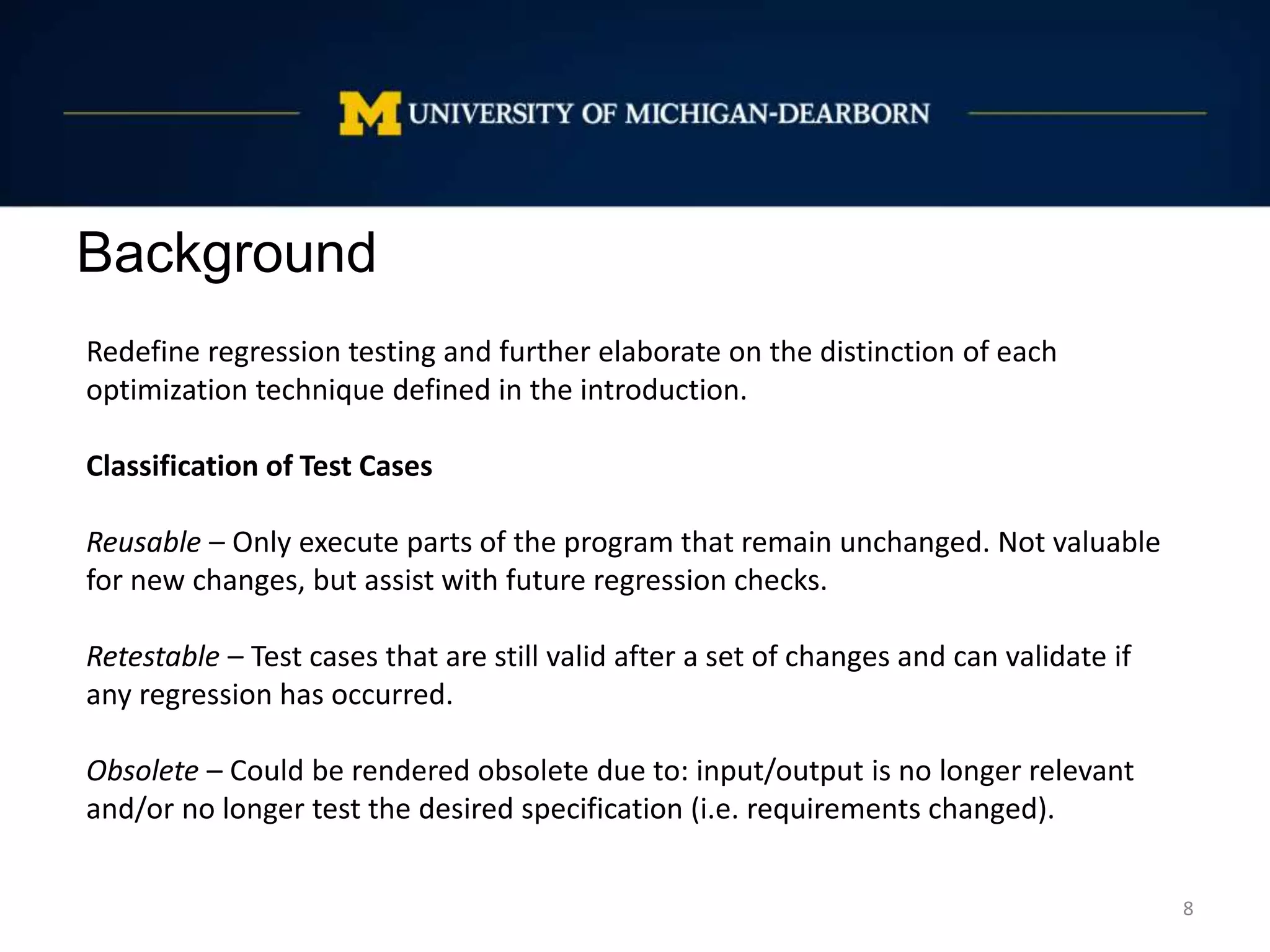 Background
8
Redefine regression testing and further elaborate on the distinction of each
optimization technique defined in the introduction.
Classification of Test Cases
Reusable – Only execute parts of the program that remain unchanged. Not valuable
for new changes, but assist with future regression checks.
Retestable – Test cases that are still valid after a set of changes and can validate if
any regression has occurred.
Obsolete – Could be rendered obsolete due to: input/output is no longer relevant
and/or no longer test the desired specification (i.e. requirements changed).
 