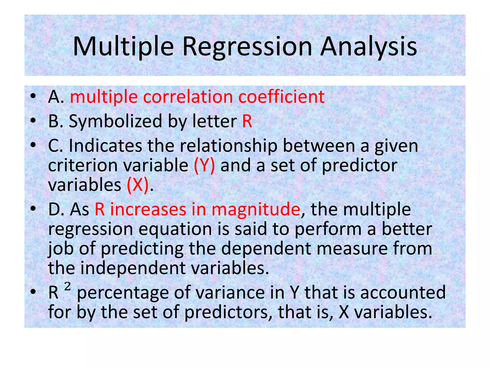 Multiple Regression Analysis
• A. multiple correlation coefficient
• B. Symbolized by letter R
• C. Indicates the relationship between a given
criterion variable (Y) and a set of predictor
variables (X).
• D. As R increases in magnitude, the multiple
regression equation is said to perform a better
job of predicting the dependent measure from
the independent variables.
• R ² percentage of variance in Y that is accounted
for by the set of predictors, that is, X variables.
 