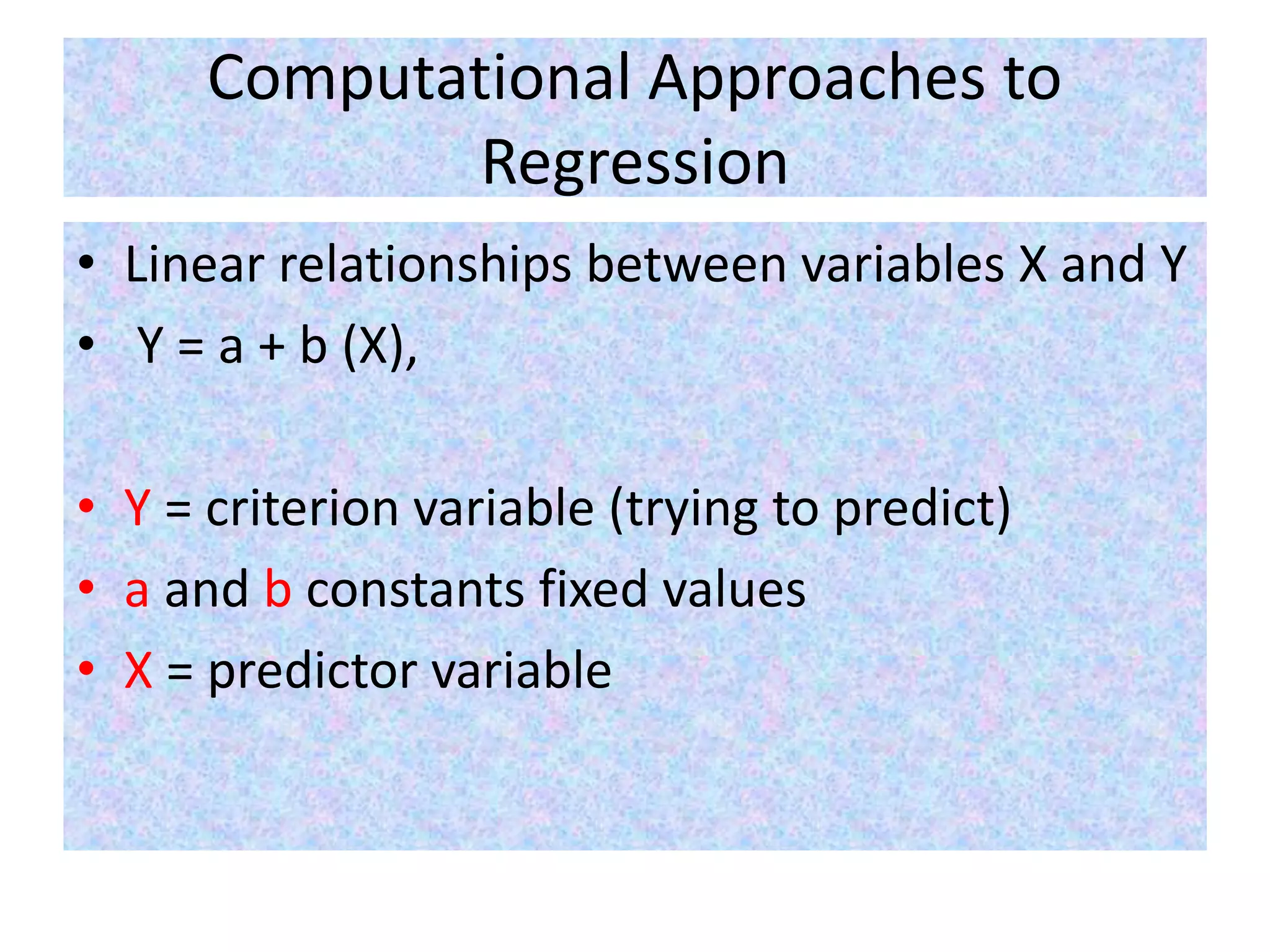 Computational Approaches to
Regression
• Linear relationships between variables X and Y
• Y = a + b (X),
• Y = criterion variable (trying to predict)
• a and b constants fixed values
• X = predictor variable
 