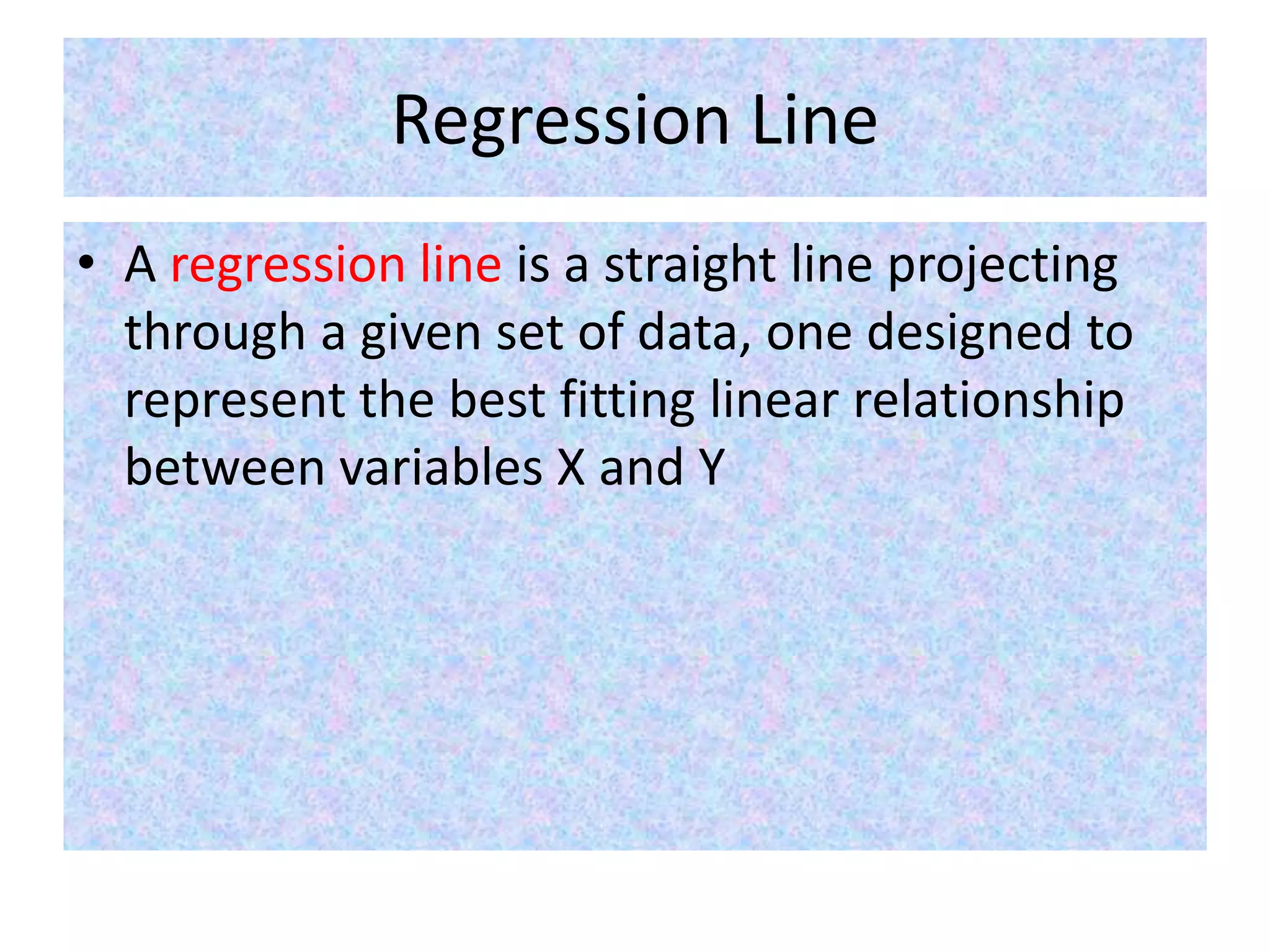 Regression Line
• A regression line is a straight line projecting
through a given set of data, one designed to
represent the best fitting linear relationship
between variables X and Y
 