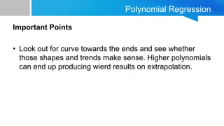 Polynomial Regression
Important Points
• Look out for curve towards the ends and see whether
those shapes and trends make sense. Higher polynomials
can end up producing wierd results on extrapolation.
 