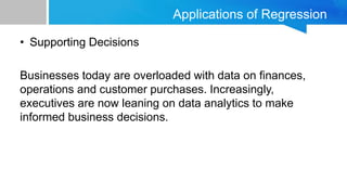 Applications of Regression
• Supporting Decisions
Businesses today are overloaded with data on finances,
operations and customer purchases. Increasingly,
executives are now leaning on data analytics to make
informed business decisions.
 