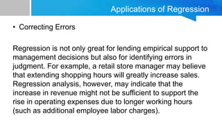 Applications of Regression
• Correcting Errors
Regression is not only great for lending empirical support to
management decisions but also for identifying errors in
judgment. For example, a retail store manager may believe
that extending shopping hours will greatly increase sales.
Regression analysis, however, may indicate that the
increase in revenue might not be sufficient to support the
rise in operating expenses due to longer working hours
(such as additional employee labor charges).
 