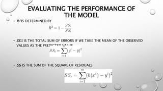 EVALUATING THE PERFORMANCE OF
THE MODEL
• R² IS DETERMINED BY
• SSₙ IS THE TOTAL SUM OF ERRORS IF WE TAKE THE MEAN OF THE OBSERVED
VALUES AS THE PREDICTED VALUE.
• SSᵣ IS THE SUM OF THE SQUARE OF RESIDUALS
 