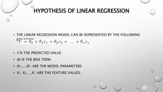 HYPOTHESIS OF LINEAR REGRESSION
• THE LINEAR REGRESSION MODEL CAN BE REPRESENTED BY THE FOLLOWING
EQUATION
• Y IS THE PREDICTED VALUE
• Θ₀ IS THE BIAS TERM.
• Θ₁,…,Θₙ ARE THE MODEL PARAMETERS
• X₁, X₂,…,Xₙ ARE THE FEATURE VALUES.
 