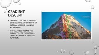 GRADIENT
DESCENT
• GRADIENT DESCENT IS A GENERIC
OPTIMIZATION ALGORITHM USED
IN MANY MACHINE LEARNING
ALGORITHMS.
• IT ITERATIVELY TWEAKS THE
PARAMETERS OF THE MODEL IN
ORDER TO MINIMIZE THE COST
FUNCTION.
 