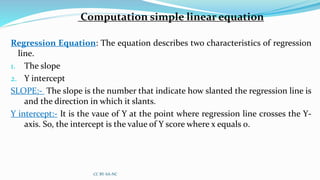 Computation simple linear equation
Regression Equation: The equation describes two characteristics of regression
line.
1. The slope
2. Y intercept
SLOPE:- The slope is the number that indicate how slanted the regression line is
and the direction in which it slants.
Y intercept:- It is the vaue of Y at the point where regression line crosses the Y-
axis. So, the intercept is the value of Y score where x equals 0.
CC BY-SA-NC
 