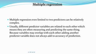 Multiple regression
 Multiple regression even limited to two predictors can be relatively
complex.
 Usually, different predictor variables are related to each other which
means they are often measuring and predicting the same thing.
Because variables may overlap with each other adding another
predictor variable does not always add to accuracy of prediction.
CC BY-SA-NC
 