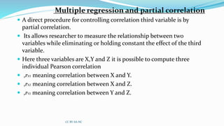 Multiple regression and partial correlation
 A direct procedure for controlling correlation third variable is by
partial correlation.
 Its allows researcher to measure the relationship between two
variables while eliminating or holding constant the effect of the third
variable.
 Here three variables are X,Y and Z it is possible to compute three
individual Pearson correlation
 ,rXY meaning correlation between X and Y.
 ,rXZ meaning correlation between X and Z.
 ,rYZ meaning correlation between Y and Z.
CC BY-SA-NC
 