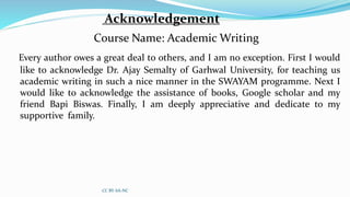 Acknowledgement
Course Name: Academic Writing
Every author owes a great deal to others, and I am no exception. First I would
like to acknowledge Dr. Ajay Semalty of Garhwal University, for teaching us
academic writing in such a nice manner in the SWAYAM programme. Next I
would like to acknowledge the assistance of books, Google scholar and my
friend Bapi Biswas. Finally, I am deeply appreciative and dedicate to my
supportive family.
CC BY-SA-NC
 