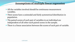 Assumptions of multiple linear regression
 All the variables involved should be continuous measurement
variables.
 Their scores have a unimodal and fairly symmetrical distribution in
population.
 The paired scores of each pair of variables in an individual are
independent of all other such paired scores in the sample.
 There is a linear association between the scores of each pair of variable.
CC BY-SA-NC
 