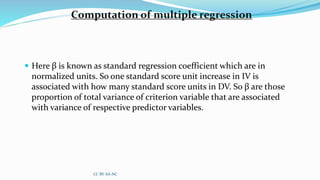 Computation of multiple regression
 Here β is known as standard regression coefficient which are in
normalized units. So one standard score unit increase in IV is
associated with how many standard score units in DV. So β are those
proportion of total variance of criterion variable that are associated
with variance of respective predictor variables.
CC BY-SA-NC
 